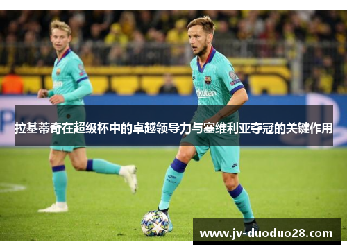 拉基蒂奇在超级杯中的卓越领导力与塞维利亚夺冠的关键作用 拉基蒂奇在超级杯中的卓越领导力与塞维利亚夺冠的关键作用