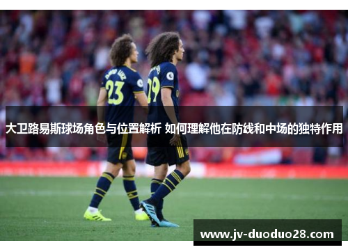 大卫路易斯球场角色与位置解析 如何理解他在防线和中场的独特作用