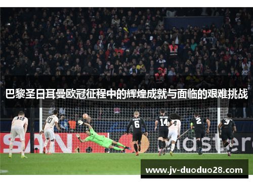 巴黎圣日耳曼欧冠征程中的辉煌成就与面临的艰难挑战