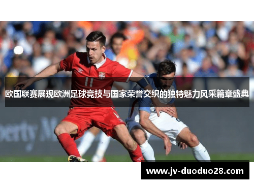 欧国联赛展现欧洲足球竞技与国家荣誉交织的独特魅力风采篇章盛典