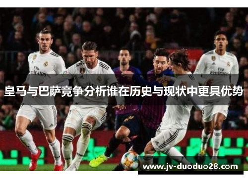 皇马与巴萨竞争分析谁在历史与现状中更具优势