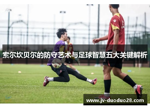 索尔坎贝尔的防守艺术与足球智慧五大关键解析 索尔坎贝尔的防守艺术与足球智慧五大关键解析