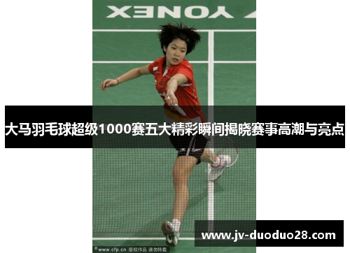 大马羽毛球超级1000赛五大精彩瞬间揭晓赛事高潮与亮点