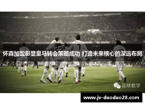 怀森加盟彰显皇马转会策略成功 打造未来核心的深远布局